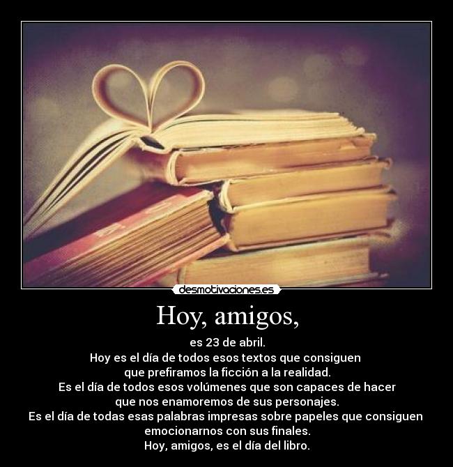 Hoy, amigos, - es 23 de abril.
Hoy es el día de todos esos textos que consiguen 
que prefiramos la ficción a la realidad.
Es el día de todos esos volúmenes que son capaces de hacer
que nos enamoremos de sus personajes.
Es el día de todas esas palabras impresas sobre papeles que consiguen 
emocionarnos con sus finales.
Hoy, amigos, es el día del libro.