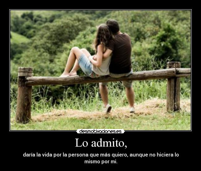 Lo admito, - daría la vida por la persona que más quiero, aunque no hiciera lo mismo por mi.