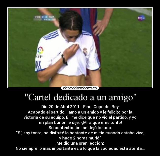 Cartel dedicado a un amigo - Día 20 de Abril 2011 - Final Copa del Rey
Acabado el partido, llamo a un amigo y le felicito por la
victoria de su equipo. Él, me dice que no vió el partido, y yo
en plan burlón le dije: -¡Mira que eres tonto!
Su contestación me dejó helado:
Sí, soy tonto, no disfruté lo bastante de mi tío cuando estaba vivo,
y hace 2 horas murió
Me dio una gran lección:
No siempre lo más importante es a lo que la sociedad está atenta...