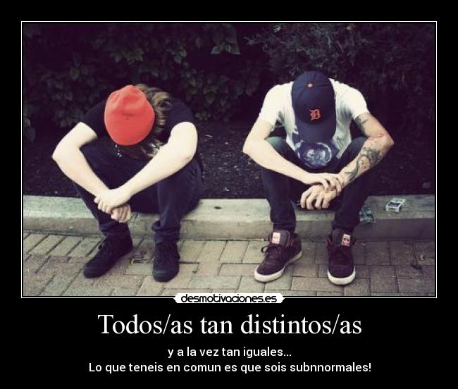 Todos/as tan distintos/as - y a la vez tan iguales...
Lo que teneis en comun es que sois subnnormales!