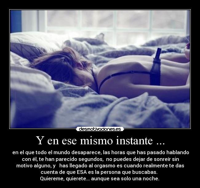 Y en ese mismo instante ... - en el que todo el mundo desaparece, las horas que has pasado hablando
con él, te han parecido segundos, no puedes dejar de sonreír sin
motivo alguno, y has llegado al orgasmo es cuando realmente te das
cuenta de que ESA es la persona que buscabas.
Quiereme, quierete... aunque sea solo una noche.