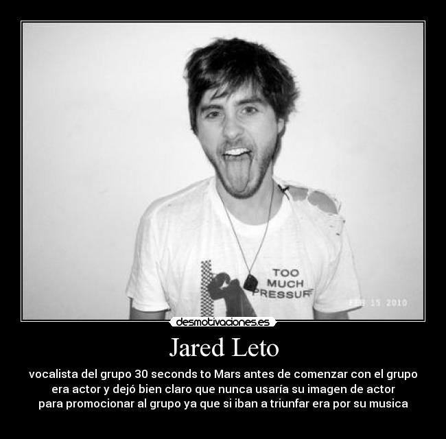 Jared Leto - vocalista del grupo 30 seconds to Mars antes de comenzar con el grupo
era actor y dejó bien claro que nunca usaría su imagen de actor
para promocionar al grupo ya que si iban a triunfar era por su musica
