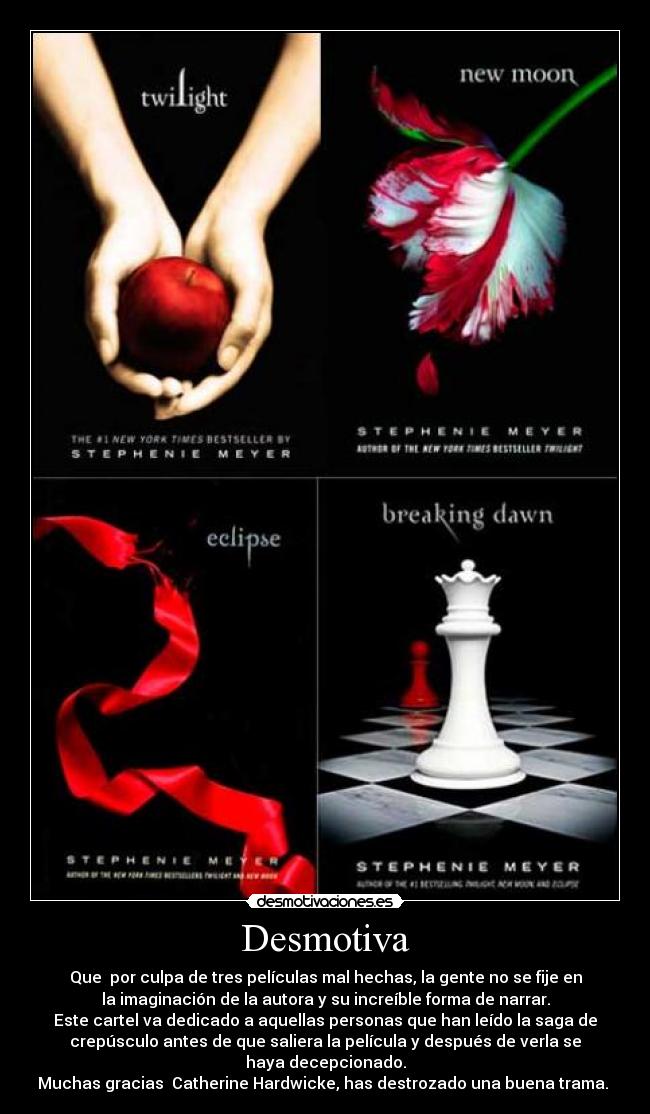 Desmotiva - Que por culpa de tres películas mal hechas, la gente no se fije en
la imaginación de la autora y su increíble forma de narrar.
Este cartel va dedicado a aquellas personas que han leído la saga de
crepúsculo antes de que saliera la película y después de verla se
haya decepcionado.
Muchas gracias Catherine Hardwicke, has destrozado una buena trama.