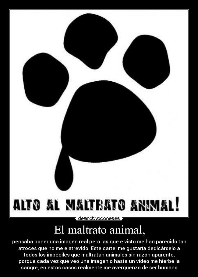 El maltrato animal, - pensaba poner una imagen real pero las que e visto me han parecido tan
atroces que no me e atrevido. Este cartel me gustaría dedicárselo a
todos los imbéciles que maltratan animales sin razón aparente,
porque cada vez que veo una imagen o hasta un vídeo me hierbe la
sangre, en estos casos realmente me avergüenzo de ser humano