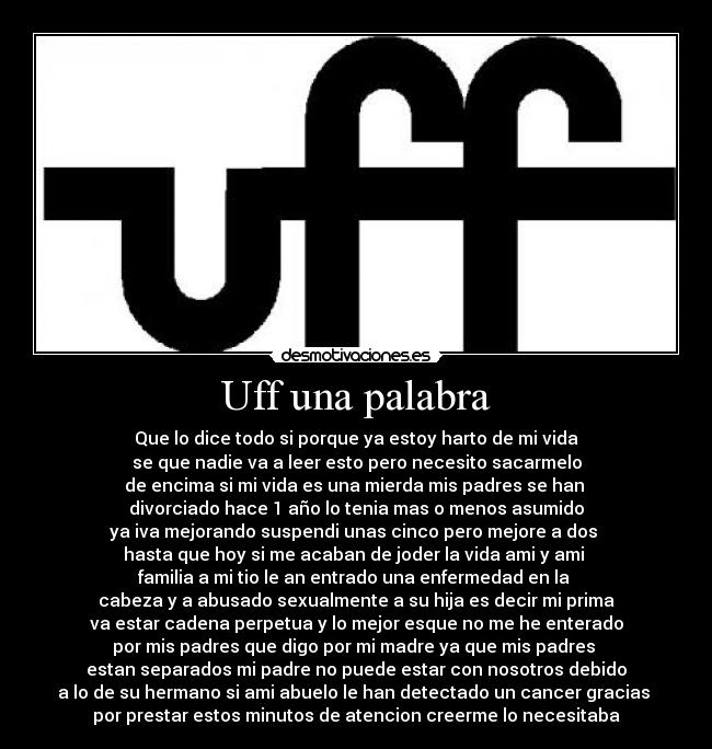 Uff una palabra - Que lo dice todo si porque ya estoy harto de mi vida
se que nadie va a leer esto pero necesito sacarmelo
de encima si mi vida es una mierda mis padres se han 
divorciado hace 1 año lo tenia mas o menos asumido
ya iva mejorando suspendi unas cinco pero mejore a dos 
hasta que hoy si me acaban de joder la vida ami y ami 
familia a mi tio le an entrado una enfermedad en la 
cabeza y a abusado sexualmente a su hija es decir mi prima
va estar cadena perpetua y lo mejor esque no me he enterado
por mis padres que digo por mi madre ya que mis padres 
estan separados mi padre no puede estar con nosotros debido
a lo de su hermano si ami abuelo le han detectado un cancer gracias 
por prestar estos minutos de atencion creerme lo necesitaba