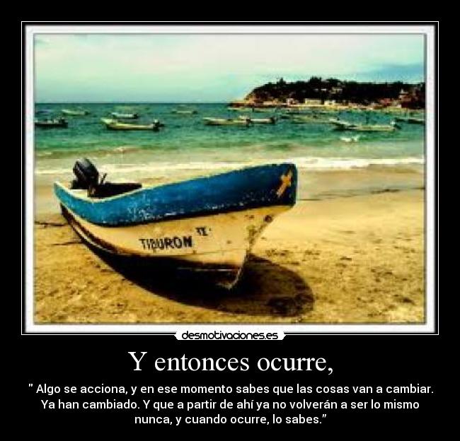 Y entonces ocurre, - Algo se acciona, y en ese momento sabes que las cosas van a cambiar.
Ya han cambiado. Y que a partir de ahí ya no volverán a ser lo mismo
nunca, y cuando ocurre, lo sabes.”