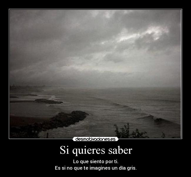 Si quieres saber - Lo que siento por ti.
Es si no que te imagines un día gris.