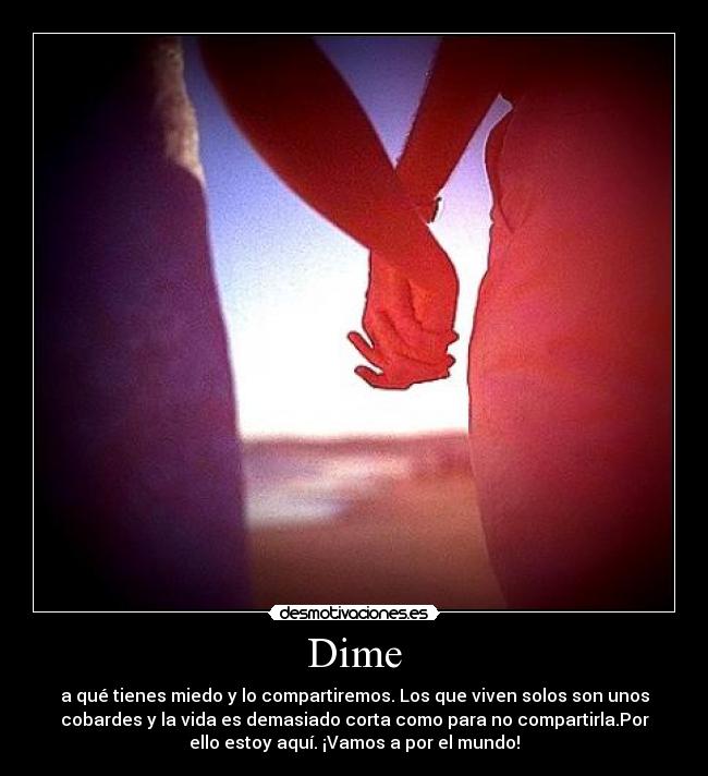 Dime - a qué tienes miedo y lo compartiremos. Los que viven solos son unos
cobardes y la vida es demasiado corta como para no compartirla.Por
ello estoy aquí. ¡Vamos a por el mundo!