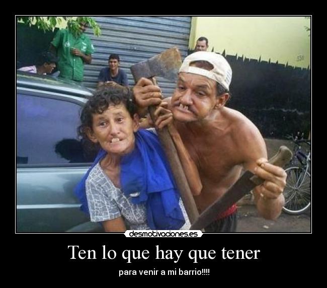 Ten lo que hay que tener - para venir a mi barrio!!!!