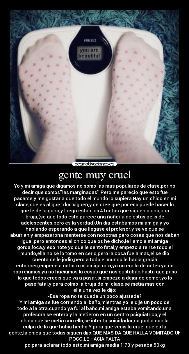 gente muy cruel - Yo y mi amiga que digamos no somo las mas populares de clase,por no
decir que somoslas marginadas.Pero me parecio que esto fue
pasarse,y me gustaria que todo el mundo lo supiera.Hay un chico en mi
clase,que es al que tdos siguen,y se cree que por eso puede hacer lo
que le de la gana,y luego estan las 4 tontas que siguen a una,una
bruja,(se que todo esto parece una ñoñeria de estas pelis de
adolescentes,pero es la verdad).Un dia estabamos mi amiga y yo
hablando esperando a que llegase el profesor,y se ve que se
aburrian,y empezarona menterse con nosotras,pero cosas que nos daban
igual,pero entonces el chico que os he dicho,le llamo a mi amiga
gorda,foca,y eso note yo que le sento fatal,y empezo a reirse todo el
mundo,ella no se lo tomo en serio,pero la cosa fue a mas,el se dio
cuenta de le jodio,pero a todo el mundo le hacia gracia
entonces,empece a notar a mi amiga rara,ya no era la de antes ya no
nos reiamos,ya no haciamos la cosas que nos gustaban,hasta que paso
lo que todos creeis que va a pasar,si empezo a dejar de comer,yo lo
pase fatal,y para colmo la bruja de mi clase,se metia mas con
ella,una vez le dijo:
-Esa ropa no te queda un poco ajustada?
Y mi amiga se fue corriendo al baño,mientras yo le dije un poco de
todo a la otra,cuando ya fui al baño,mi amiga estaba vomitando,una
profesora se entero y la metieron en un centro psiquiatrico,y el
chico que se metia con ella,se intento suicidadar,no podia con la
culpa de lo que habia hecho.Y para que veais lo cruel que es la
gente,la chica que todas siguen dijo:QUE MAS DA QUE HALLA VOMITADO UN
POCO,LE HACIA FALTA
pd:para aclarar todo esto,mi amiga media 170 y pesaba 50kg