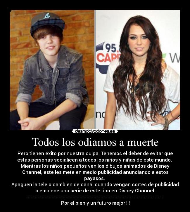 Todos los odiamos a muerte - Pero tienen éxito por nuestra culpa. Tenemos el deber de evitar que
estas personas socialicen a todos los niños y niñas de este mundo.
Mientras los niños pequeños ven los dibujos animados de Disney
Channel, este les mete en medio publicidad anunciando a estos
payasos.
Apaguen la tele o cambien de canal cuando vengan cortes de publicidad
o empiece una serie de este tipo en Disney Channel.
------------------------------------------------------------------------------
Por el bien y un futuro mejor !!!