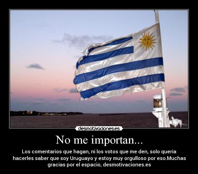 No me importan... - Los comentarios que hagan, ni los votos que me den, solo queria
hacerles saber que soy Uruguayo y estoy muy orgulloso por eso.Muchas
gracias por el espacio, desmotivaciones.es