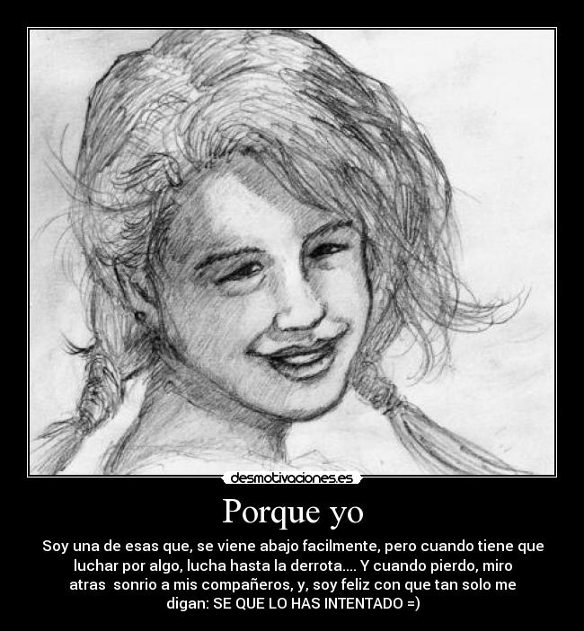 Porque yo - Soy una de esas que, se viene abajo facilmente, pero cuando tiene que
luchar por algo, lucha hasta la derrota.... Y cuando pierdo, miro
atras  sonrio a mis compañeros, y, soy feliz con que tan solo me
digan: SE QUE LO HAS INTENTADO =)