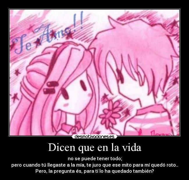 Dicen que en la vida - no se puede tener todo;
pero cuando tú llegaste a la mía, te juro que ese mito para mí quedó roto..
Pero, la pregunta és, para tí lo ha quedado también?