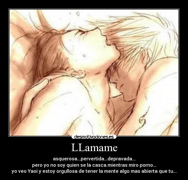 LLamame - asquerosa...pervertida...depravada...
pero yo no soy quien se la casca mientras miro porno...
yo veo Yaoi y estoy orgullosa de tener la mente algo mas abierta que tu...