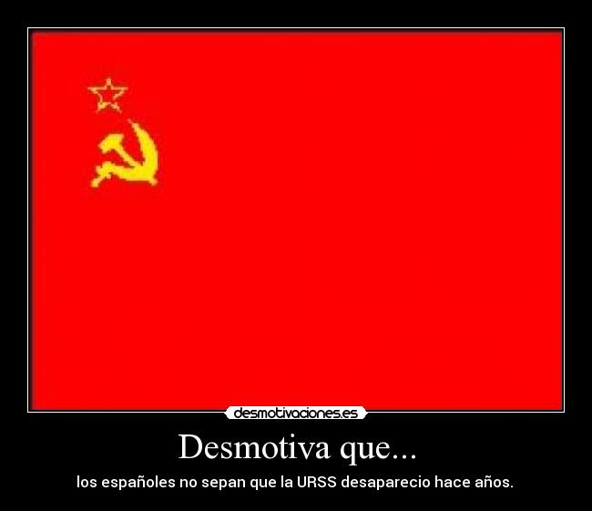 Desmotiva que... - los españoles no sepan que la URSS desaparecio hace años. 