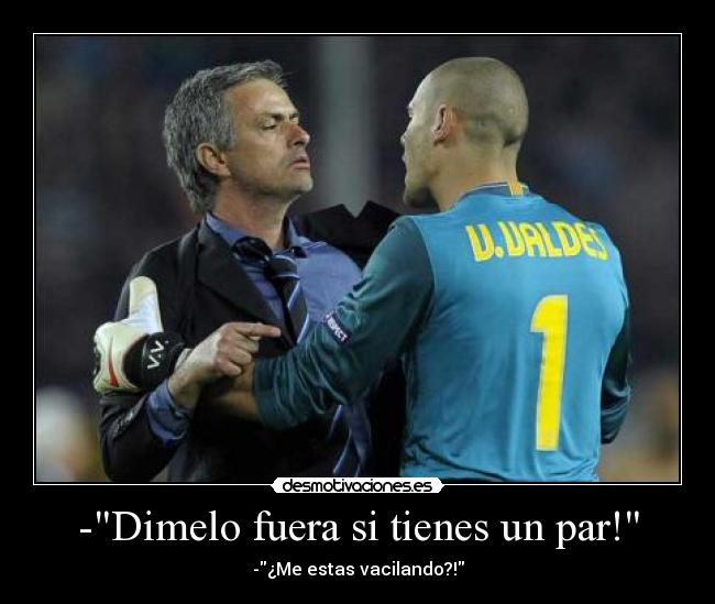 -Dimelo fuera si tienes un par! - -¿Me estas vacilando?!