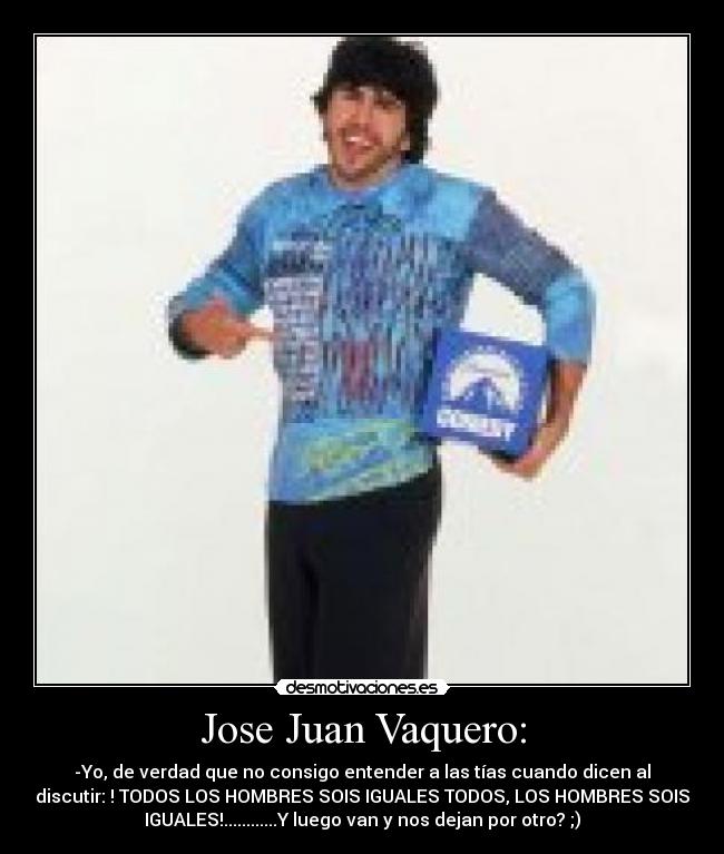 Jose Juan Vaquero: - -Yo, de verdad que no consigo entender a las tías cuando dicen al
discutir: ! TODOS LOS HOMBRES SOIS IGUALES TODOS, LOS HOMBRES SOIS
IGUALES!............Y luego van y nos dejan por otro? ;)