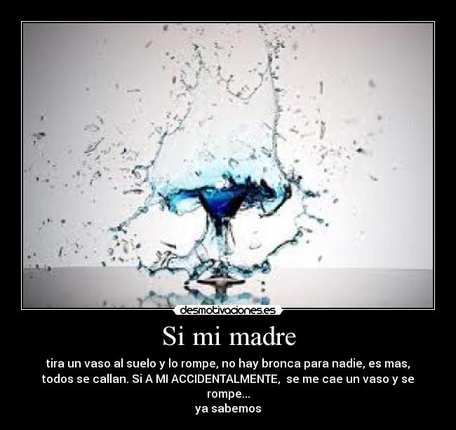 Si mi madre - tira un vaso al suelo y lo rompe, no hay bronca para nadie, es mas,
todos se callan. Si A MI ACCIDENTALMENTE,  se me cae un vaso y se
rompe...
ya sabemos