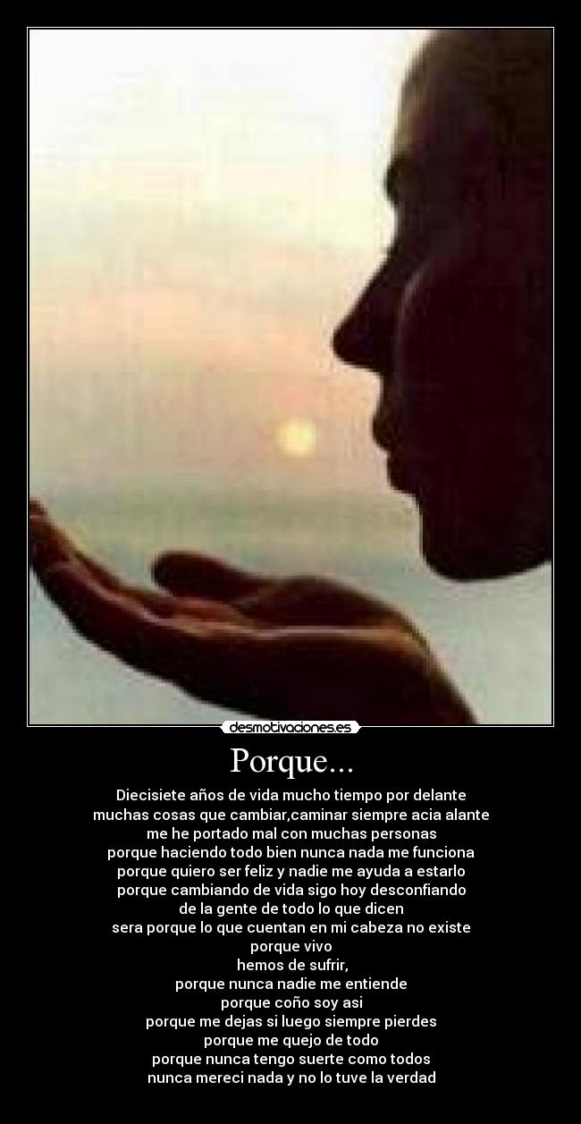 Porque... - Diecisiete años de vida mucho tiempo por delante
muchas cosas que cambiar,caminar siempre acia alante
me he portado mal con muchas personas
porque haciendo todo bien nunca nada me funciona
porque quiero ser feliz y nadie me ayuda a estarlo
porque cambiando de vida sigo hoy desconfiando
de la gente de todo lo que dicen
sera porque lo que cuentan en mi cabeza no existe
porque vivo
 hemos de sufrir,
porque nunca nadie me entiende
porque coño soy asi
porque me dejas si luego siempre pierdes
porque me quejo de todo
porque nunca tengo suerte como todos
nunca mereci nada y no lo tuve la verdad

