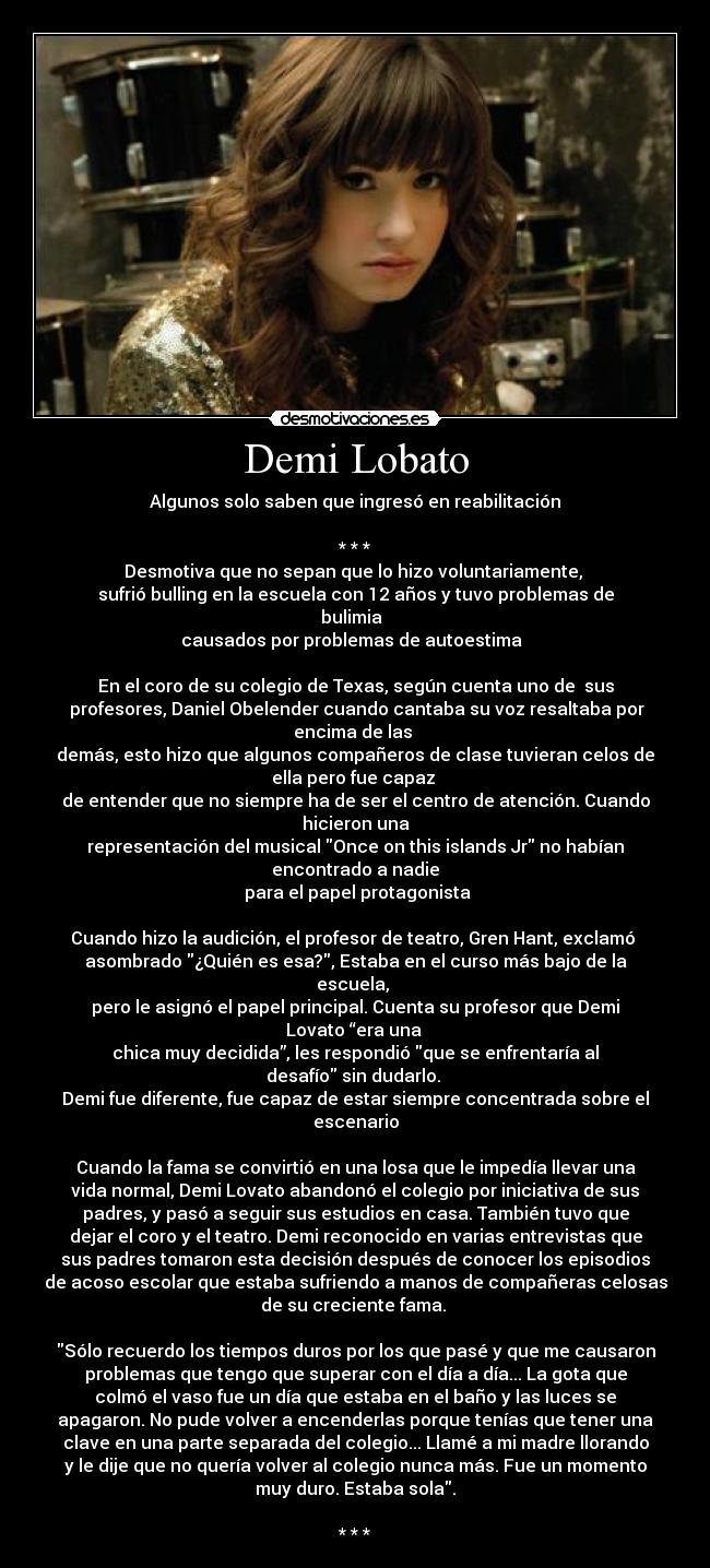 Demi Lobato - Algunos solo saben que ingresó en reabilitación

* * *
Desmotiva que no sepan que lo hizo voluntariamente, 
sufrió bulling en la escuela con 12 años y tuvo problemas de
bulimia  
causados por problemas de autoestima  

En el coro de su colegio de Texas, según cuenta uno de  sus
 profesores, Daniel Obelender cuando cantaba su voz resaltaba por
encima de las 
demás, esto hizo que algunos compañeros de clase tuvieran celos de
ella pero fue capaz 
de entender que no siempre ha de ser el centro de atención. Cuando
hicieron una
representación del musical Once on this islands Jr no habían
encontrado a nadie
 para el papel protagonista

Cuando hizo la audición, el profesor de teatro, Gren Hant, exclamó 
asombrado ¿Quién es esa?, Estaba en el curso más bajo de la
escuela, 
pero le asignó el papel principal. Cuenta su profesor que Demi
Lovato “era una 
chica muy decidida”, les respondió que se enfrentaría al
desafío sin dudarlo. 
Demi fue diferente, fue capaz de estar siempre concentrada sobre el
escenario

Cuando la fama se convirtió en una losa que le impedía llevar una
vida normal, Demi Lovato abandonó el colegio por iniciativa de sus
padres, y pasó a seguir sus estudios en casa. También tuvo que
dejar el coro y el teatro. Demi reconocido en varias entrevistas que
sus padres tomaron esta decisión después de conocer los episodios
de acoso escolar que estaba sufriendo a manos de compañeras celosas
de su creciente fama. 

Sólo recuerdo los tiempos duros por los que pasé y que me causaron
problemas que tengo que superar con el día a día... La gota que
colmó el vaso fue un día que estaba en el baño y las luces se
apagaron. No pude volver a encenderlas porque tenías que tener una
clave en una parte separada del colegio... Llamé a mi madre llorando
y le dije que no quería volver al colegio nunca más. Fue un momento
muy duro. Estaba sola.

* * *