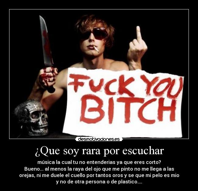 ¿Que soy rara por escuchar - música la cual tu no entenderias ya que eres corto?
Bueno... al menos la raya del ojo que me pinto no me llega a las
orejas, ni me duele el cuello por tantos oros y se que mi pelo es mio
y no de otra persona o de plastico....