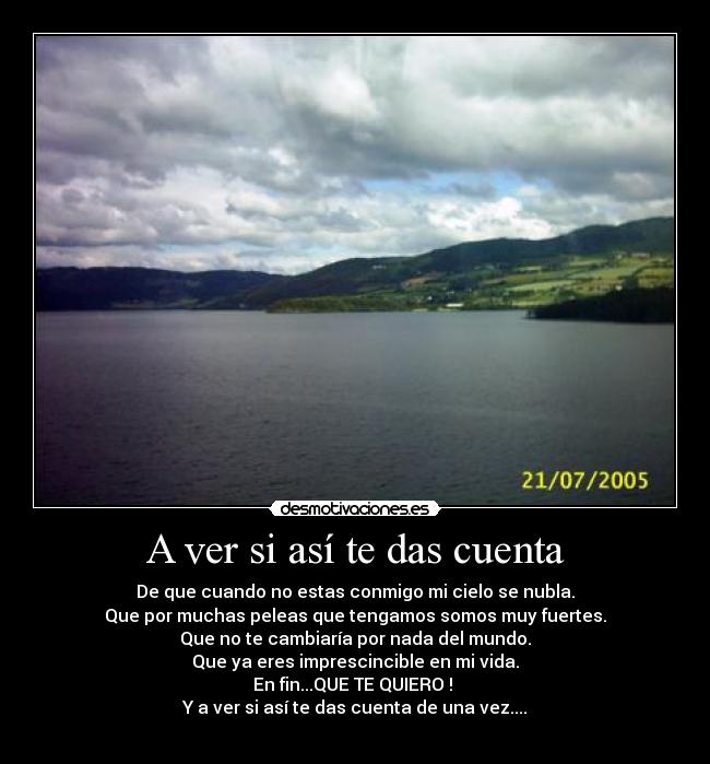 A ver si así te das cuenta - De que cuando no estas conmigo mi cielo se nubla.
Que por muchas peleas que tengamos somos muy fuertes.
Que no te cambiaría por nada del mundo.
Que ya eres imprescincible en mi vida.
En fin...QUE TE QUIERO !
Y a ver si así te das cuenta de una vez....