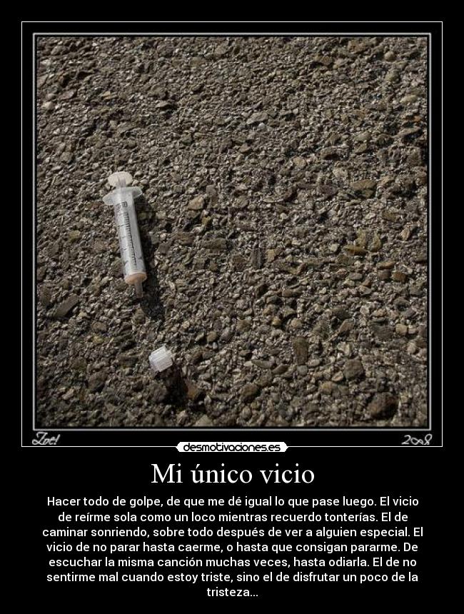 Mi único vicio - Hacer todo de golpe, de que me dé igual lo que pase luego. El vicio
de reírme sola como un loco mientras recuerdo tonterías. El de
caminar sonriendo, sobre todo después de ver a alguien especial. El
vicio de no parar hasta caerme, o hasta que consigan pararme. De
escuchar la misma canción muchas veces, hasta odiarla. El de no
sentirme mal cuando estoy triste, sino el de disfrutar un poco de la
tristeza...