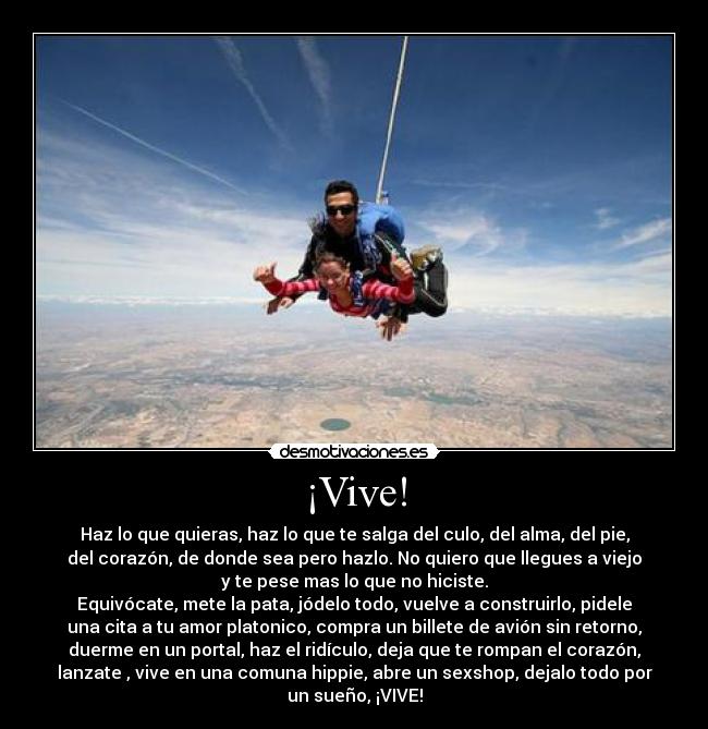 ¡Vive! - Haz lo que quieras, haz lo que te salga del culo, del alma, del pie,
del corazón, de donde sea pero hazlo. No quiero que llegues a viejo
y te pese mas lo que no hiciste.
Equivócate, mete la pata, jódelo todo, vuelve a construirlo, pidele
una cita a tu amor platonico, compra un billete de avión sin retorno,
duerme en un portal, haz el ridículo, deja que te rompan el corazón,
lanzate , vive en una comuna hippie, abre un sexshop, dejalo todo por
un sueño, ¡VIVE!