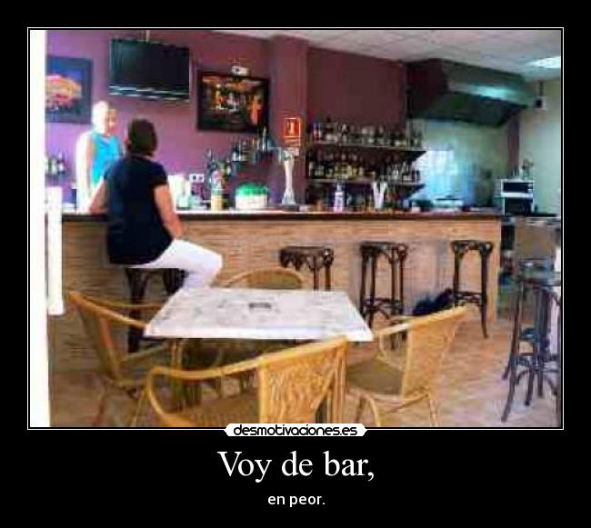 Voy de bar, - en peor.