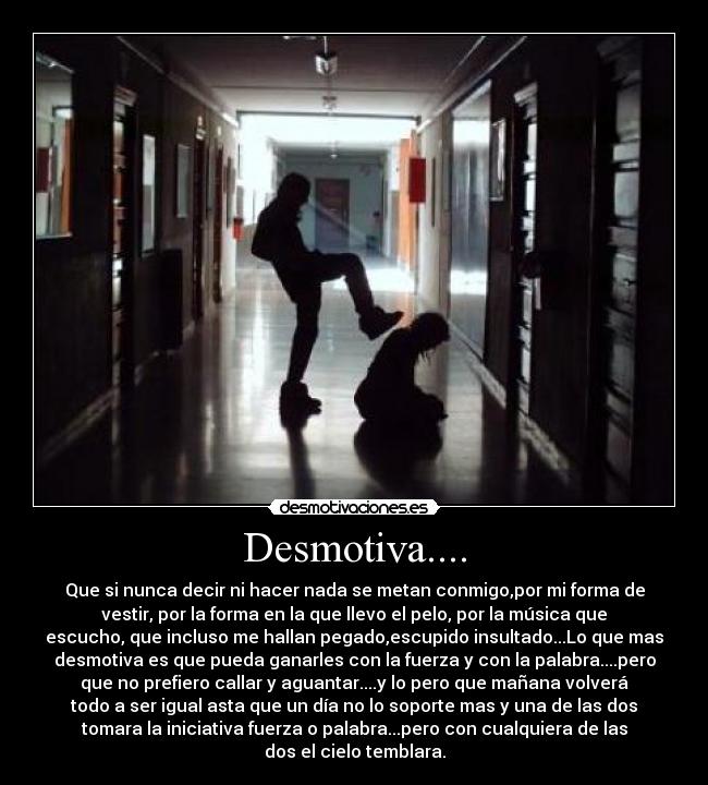 Desmotiva.... - Que si nunca decir ni hacer nada se metan conmigo,por mi forma de
vestir, por la forma en la que llevo el pelo, por la música que
escucho, que incluso me hallan pegado,escupido insultado...Lo que mas
desmotiva es que pueda ganarles con la fuerza y con la palabra....pero
que no prefiero callar y aguantar....y lo pero que mañana volverá
todo a ser igual asta que un día no lo soporte mas y una de las dos
tomara la iniciativa fuerza o palabra...pero con cualquiera de las
dos el cielo temblara.