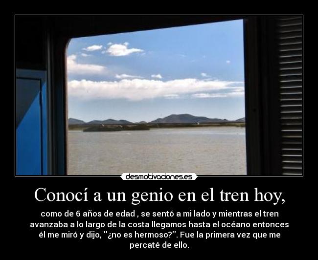 Conocí a un genio en el tren hoy, - como de 6 años de edad , se sentó a mi lado y mientras el tren
avanzaba a lo largo de la costa llegamos hasta el océano entonces
él me miró y dijo, ¿no es hermoso?. Fue la primera vez que me
percaté de ello.