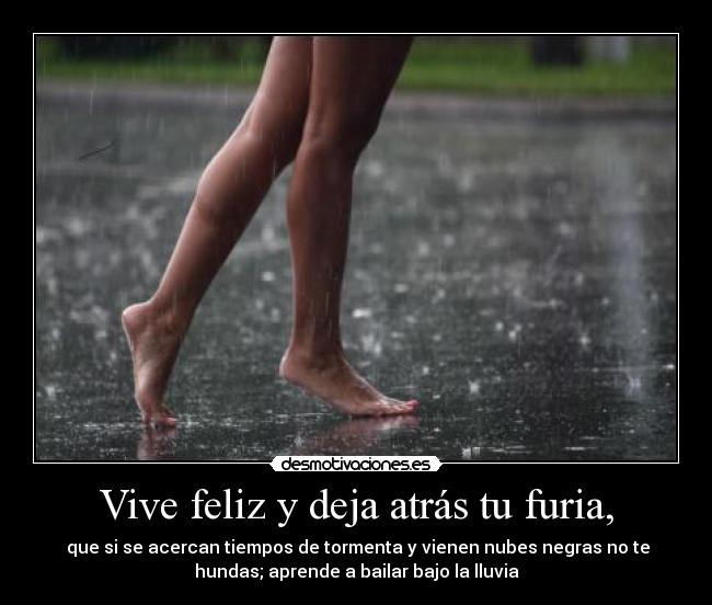 Vive feliz y deja atrás tu furia, -  que si se acercan tiempos de tormenta y vienen nubes negras no te
hundas; aprende a bailar bajo la lluvia