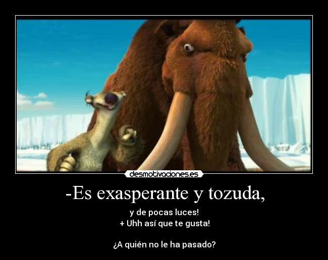-Es exasperante y tozuda, - y de pocas luces!
+ Uhh así que te gusta!

¿A quién no le ha pasado?