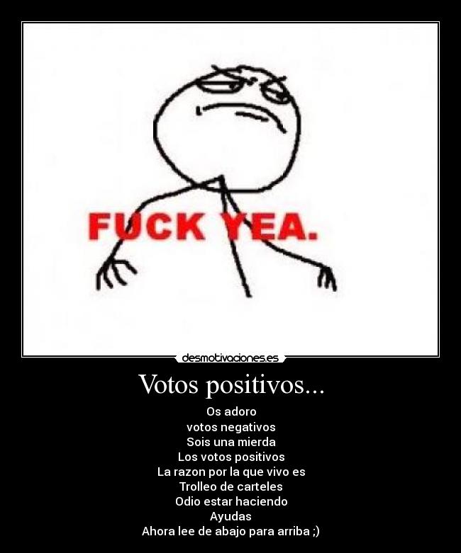 Votos positivos... - Os adoro
votos negativos
Sois una mierda
Los votos positivos
La razon por la que vivo es
Trolleo de carteles
Odio estar haciendo
Ayudas
Ahora lee de abajo para arriba ;)