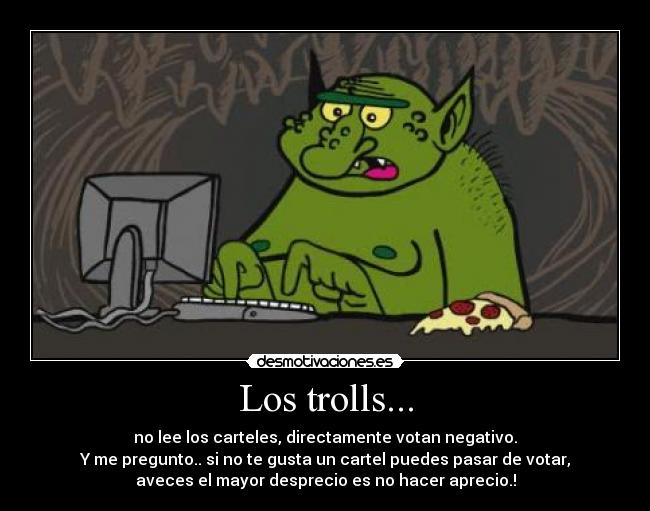 Los trolls... - no lee los carteles, directamente votan negativo.
Y me pregunto.. si no te gusta un cartel puedes pasar de votar,
aveces el mayor desprecio es no hacer aprecio.!