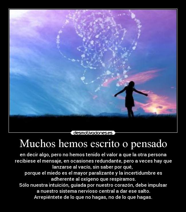 Muchos hemos escrito o pensado - en decir algo, pero no hemos tenido el valor a que la otra persona
recibiese el mensaje, en ocasiones redundante, pero a veces hay que
lanzarse al vacío, sin saber por qué, 
porque el miedo es el mayor paralizante y la incertidumbre es
adherente al oxígeno que respiramos.
Sólo nuestra intuición, guiada por nuestro corazón, debe impulsar
a nuestro sistema nervioso central a dar ese salto.
Arrepiéntete de lo que no hagas, no de lo que hagas.
