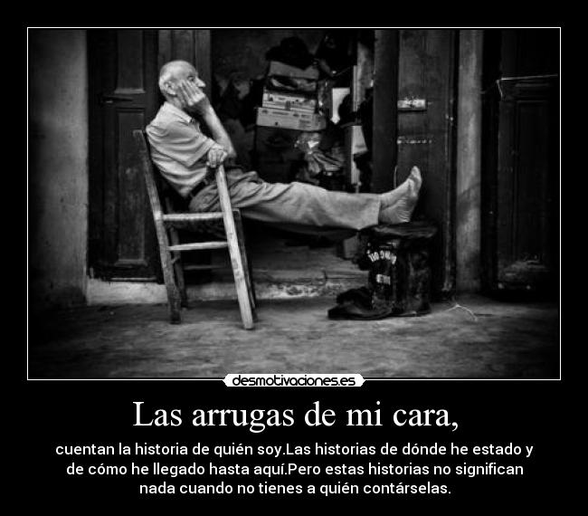 Las arrugas de mi cara, - cuentan la historia de quién soy.Las historias de dónde he estado y
de cómo he llegado hasta aquí.Pero estas historias no significan
nada cuando no tienes a quién contárselas.