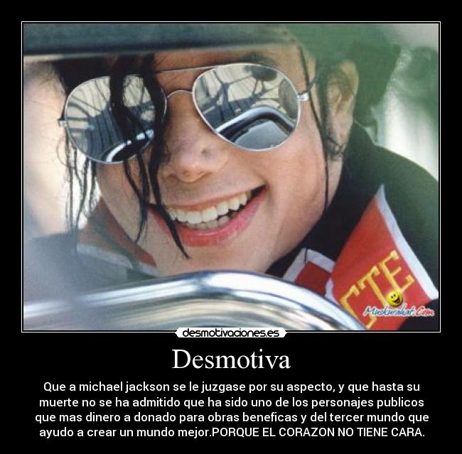 Desmotiva - Que a michael jackson se le juzgase por su aspecto, y que hasta su
muerte no se ha admitido que ha sido uno de los personajes publicos
que mas dinero a donado para obras beneficas y del tercer mundo que
ayudo a crear un mundo mejor.PORQUE EL CORAZON NO TIENE CARA.