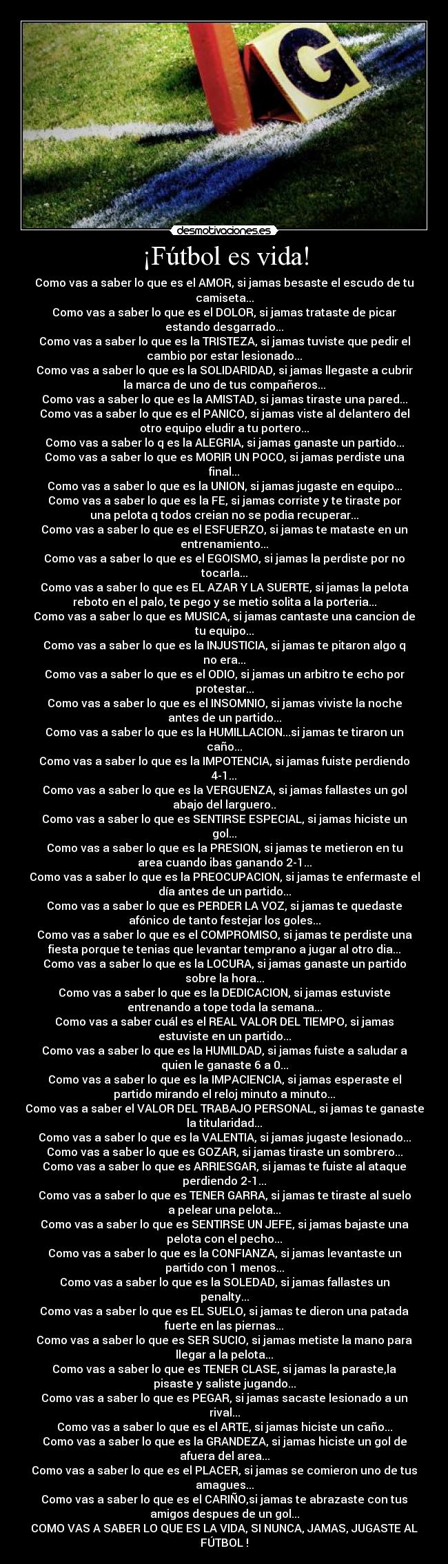 ¡Fútbol es vida! - Como vas a saber lo que es el AMOR, si jamas besaste el escudo de tu
camiseta...
Como vas a saber lo que es el DOLOR, si jamas trataste de picar
estando desgarrado...
Como vas a saber lo que es la TRISTEZA, si jamas tuviste que pedir el
cambio por estar lesionado...
Como vas a saber lo que es la SOLIDARIDAD, si jamas llegaste a cubrir
la marca de uno de tus compañeros...
Como vas a saber lo que es la AMISTAD, si jamas tiraste una pared...
Como vas a saber lo que es el PANICO, si jamas viste al delantero del
otro equipo eludir a tu portero...
Como vas a saber lo q es la ALEGRIA, si jamas ganaste un partido...
Como vas a saber lo que es MORIR UN POCO, si jamas perdiste una
final...
Como vas a saber lo que es la UNION, si jamas jugaste en equipo...
Como vas a saber lo que es la FE, si jamas corriste y te tiraste por
una pelota q todos creian no se podia recuperar...
Como vas a saber lo que es el ESFUERZO, si jamas te mataste en un
entrenamiento...
Como vas a saber lo que es el EGOISMO, si jamas la perdiste por no
tocarla...
Como vas a saber lo que es EL AZAR Y LA SUERTE, si jamas la pelota
reboto en el palo, te pego y se metio solita a la porteria...
Como vas a saber lo que es MUSICA, si jamas cantaste una cancion de
tu equipo...
Como vas a saber lo que es la INJUSTICIA, si jamas te pitaron algo q
no era...
Como vas a saber lo que es el ODIO, si jamas un arbitro te echo por
protestar...
Como vas a saber lo que es el INSOMNIO, si jamas viviste la noche
antes de un partido...
Como vas a saber lo que es la HUMILLACION...si jamas te tiraron un
caño...
Como vas a saber lo que es la IMPOTENCIA, si jamas fuiste perdiendo
4-1...
Como vas a saber lo que es la VERGUENZA, si jamas fallastes un gol
abajo del larguero..
Como vas a saber lo que es SENTIRSE ESPECIAL, si jamas hiciste un
gol...
Como vas a saber lo que es la PRESION, si jamas te metieron en tu
area cuando ibas ganando 2-1...
Como vas a saber lo que es la PREOCUPACION, si jamas te enfermaste el
día antes de un partido...
Como vas a saber lo que es PERDER LA VOZ, si jamas te quedaste
afónico de tanto festejar los goles...
Como vas a saber lo que es el COMPROMISO, si jamas te perdiste una
fiesta porque te tenias que levantar temprano a jugar al otro dia...
Como vas a saber lo que es la LOCURA, si jamas ganaste un partido
sobre la hora...
Como vas a saber lo que es la DEDICACION, si jamas estuviste
entrenando a tope toda la semana...
Como vas a saber cuál es el REAL VALOR DEL TIEMPO, si jamas
estuviste en un partido...
Como vas a saber lo que es la HUMILDAD, si jamas fuiste a saludar a
quien le ganaste 6 a 0...
Como vas a saber lo que es la IMPACIENCIA, si jamas esperaste el
partido mirando el reloj minuto a minuto...
Como vas a saber el VALOR DEL TRABAJO PERSONAL, si jamas te ganaste
la titularidad...
Como vas a saber lo que es la VALENTIA, si jamas jugaste lesionado...
Como vas a saber lo que es GOZAR, si jamas tiraste un sombrero...
Como vas a saber lo que es ARRIESGAR, si jamas te fuiste al ataque
perdiendo 2-1...
Como vas a saber lo que es TENER GARRA, si jamas te tiraste al suelo
a pelear una pelota...
Como vas a saber lo que es SENTIRSE UN JEFE, si jamas bajaste una
pelota con el pecho...
Como vas a saber lo que es la CONFIANZA, si jamas levantaste un
partido con 1 menos...
Como vas a saber lo que es la SOLEDAD, si jamas fallastes un
penalty...
Como vas a saber lo que es EL SUELO, si jamas te dieron una patada
fuerte en las piernas...
Como vas a saber lo que es SER SUCIO, si jamas metiste la mano para
llegar a la pelota...
Como vas a saber lo que es TENER CLASE, si jamas la paraste,la
pisaste y saliste jugando...
Como vas a saber lo que es PEGAR, si jamas sacaste lesionado a un
rival...
Como vas a saber lo que es el ARTE, si jamas hiciste un caño...
Como vas a saber lo que es la GRANDEZA, si jamas hiciste un gol de
afuera del area...
Como vas a saber lo que es el PLACER, si jamas se comieron uno de tus
amagues...
Como vas a saber lo que es el CARIÑO,si jamas te abrazaste con tus
amigos despues de un gol...
COMO VAS A SABER LO QUE ES LA VIDA, SI NUNCA, JAMAS, JUGASTE AL
FÚTBOL !