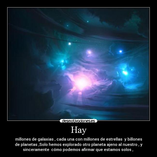 Hay - millones de galaxias , cada una con millones de estrellas y billones
de planetas ,Solo hemos explorado otro planeta ajeno al nuestro , y
sinceramente cómo podemos afirmar que estamos solos ,