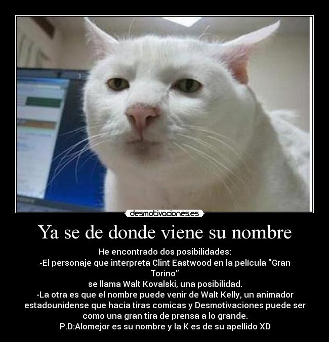 Ya se de donde viene su nombre - He encontrado dos posibilidades:
-El personaje que interpreta Clint Eastwood en la película Gran
Torino
se llama Walt Kovalski, una posibilidad.
-La otra es que el nombre puede venir de Walt Kelly, un animador
estadounidense que hacia tiras comicas y Desmotivaciones puede ser
como una gran tira de prensa a lo grande.
P.D:Alomejor es su nombre y la K es de su apellido XD
