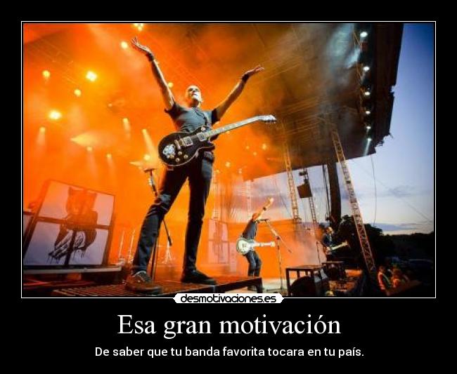 Esa gran motivación - De saber que tu banda favorita tocara en tu país.