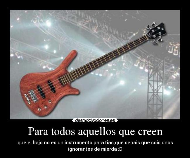 Para todos aquellos que creen - que el bajo no es un instrumento para tias,que sepáis que sois unos
ignorantes de mierda :D