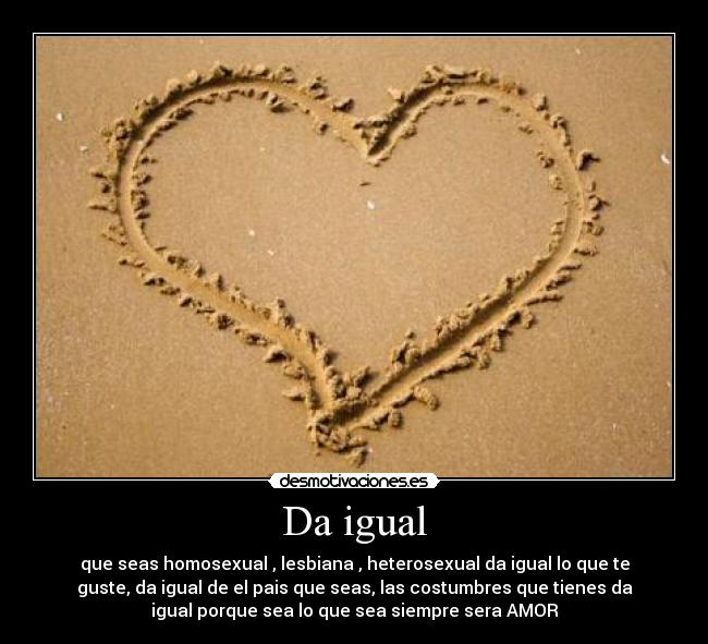 Da igual - que seas homosexual , lesbiana , heterosexual da igual lo que te
guste, da igual de el pais que seas, las costumbres que tienes da
igual porque sea lo que sea siempre sera AMOR