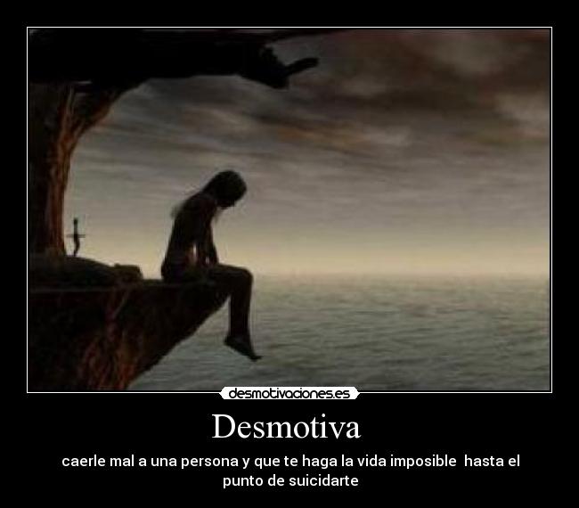 Desmotiva  - caerle mal a una persona y que te haga la vida imposible  hasta el punto de suicidarte