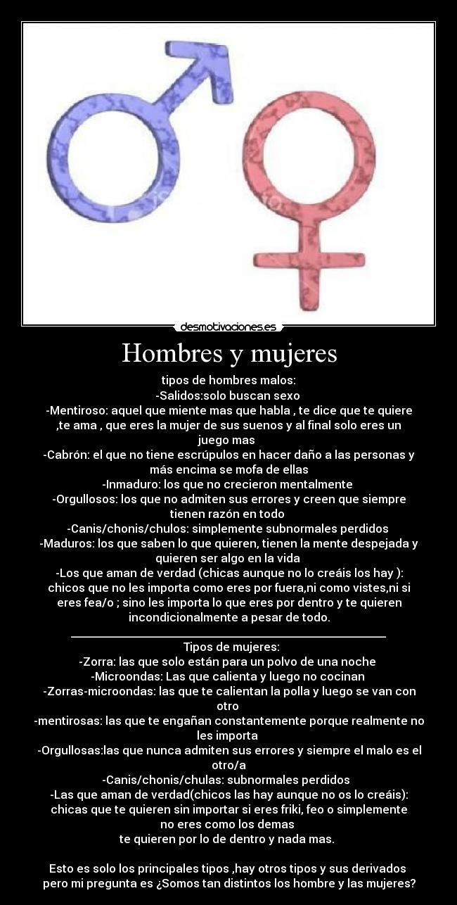 Hombres y mujeres - tipos de hombres malos:
-Salidos:solo buscan sexo 
-Mentiroso: aquel que miente mas que habla , te dice que te quiere
,te ama , que eres la mujer de sus suenos y al final solo eres un
juego mas 
-Cabrón: el que no tiene escrúpulos en hacer daño a las personas y
más encima se mofa de ellas
-Inmaduro: los que no crecieron mentalmente 
-Orgullosos: los que no admiten sus errores y creen que siempre
tienen razón en todo 
-Canis/chonis/chulos: simplemente subnormales perdidos 
-Maduros: los que saben lo que quieren, tienen la mente despejada y
quieren ser algo en la vida 
-Los que aman de verdad (chicas aunque no lo creáis los hay ):
chicos que no les importa como eres por fuera,ni como vistes,ni si
eres fea/o ; sino les importa lo que eres por dentro y te quieren
incondicionalmente a pesar de todo.
________________________________________________________
  Tipos de mujeres:
-Zorra: las que solo están para un polvo de una noche 
-Microondas: Las que calienta y luego no cocinan 
-Zorras-microondas: las que te calientan la polla y luego se van con
otro 
-mentirosas: las que te engañan constantemente porque realmente no
les importa 
-Orgullosas:las que nunca admiten sus errores y siempre el malo es el
otro/a
-Canis/chonis/chulas: subnormales perdidos  
-Las que aman de verdad(chicos las hay aunque no os lo creáis):
chicas que te quieren sin importar si eres friki, feo o simplemente
no eres como los demas 
te quieren por lo de dentro y nada mas. 

Esto es solo los principales tipos ,hay otros tipos y sus derivados 
pero mi pregunta es ¿Somos tan distintos los hombre y las mujeres?