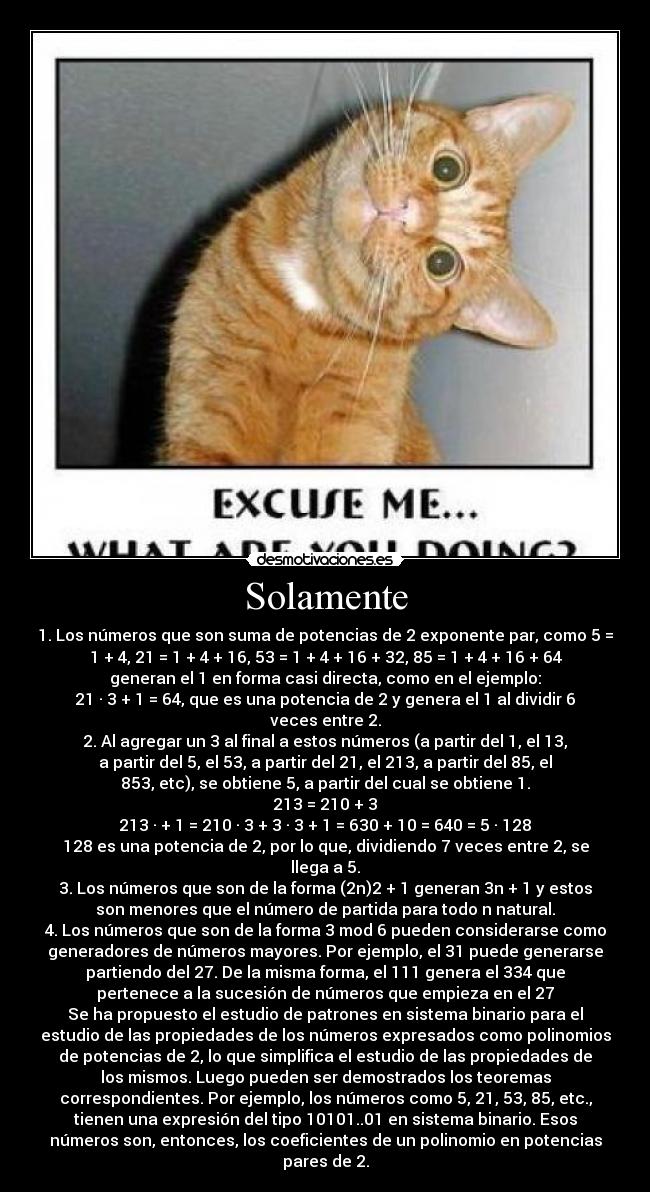 Solamente - 1. Los números que son suma de potencias de 2 exponente par, como 5 =
1 + 4, 21 = 1 + 4 + 16, 53 = 1 + 4 + 16 + 32, 85 = 1 + 4 + 16 + 64
generan el 1 en forma casi directa, como en el ejemplo:
21 · 3 + 1 = 64, que es una potencia de 2 y genera el 1 al dividir 6
veces entre 2.
2. Al agregar un 3 al final a estos números (a partir del 1, el 13,
a partir del 5, el 53, a partir del 21, el 213, a partir del 85, el
853, etc), se obtiene 5, a partir del cual se obtiene 1.
213 = 210 + 3
213 · + 1 = 210 · 3 + 3 · 3 + 1 = 630 + 10 = 640 = 5 · 128
128 es una potencia de 2, por lo que, dividiendo 7 veces entre 2, se
llega a 5.
3. Los números que son de la forma (2n)2 + 1 generan 3n + 1 y estos
son menores que el número de partida para todo n natural.
4. Los números que son de la forma 3 mod 6 pueden considerarse como
generadores de números mayores. Por ejemplo, el 31 puede generarse
partiendo del 27. De la misma forma, el 111 genera el 334 que
pertenece a la sucesión de números que empieza en el 27
Se ha propuesto el estudio de patrones en sistema binario para el
estudio de las propiedades de los números expresados como polinomios
de potencias de 2, lo que simplifica el estudio de las propiedades de
los mismos. Luego pueden ser demostrados los teoremas
correspondientes. Por ejemplo, los números como 5, 21, 53, 85, etc.,
tienen una expresión del tipo 10101..01 en sistema binario. Esos
números son, entonces, los coeficientes de un polinomio en potencias
pares de 2.