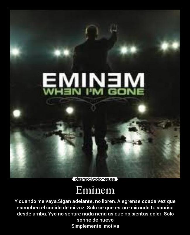 Eminem - Y cuando me vaya.Sigan adelante, no lloren. Alegrense ccada vez que
escuchen el sonido de mi voz. Solo se que estare mirando tu sonrisa
desde arriba. Yyo no sentire nada nena asique no sientas dolor. Solo
sonrie de nuevo
Simplemente, motiva