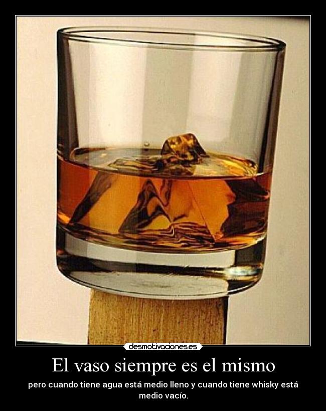 El vaso siempre es el mismo - pero cuando tiene agua está medio lleno y cuando tiene whisky está medio vacío.